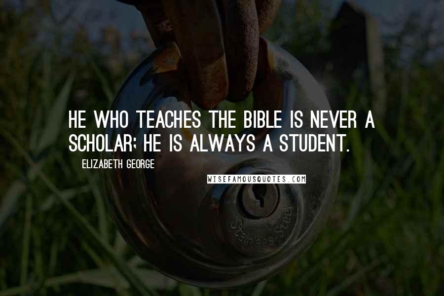 Elizabeth George Quotes: He who teaches the Bible is never a scholar; he is always a student.