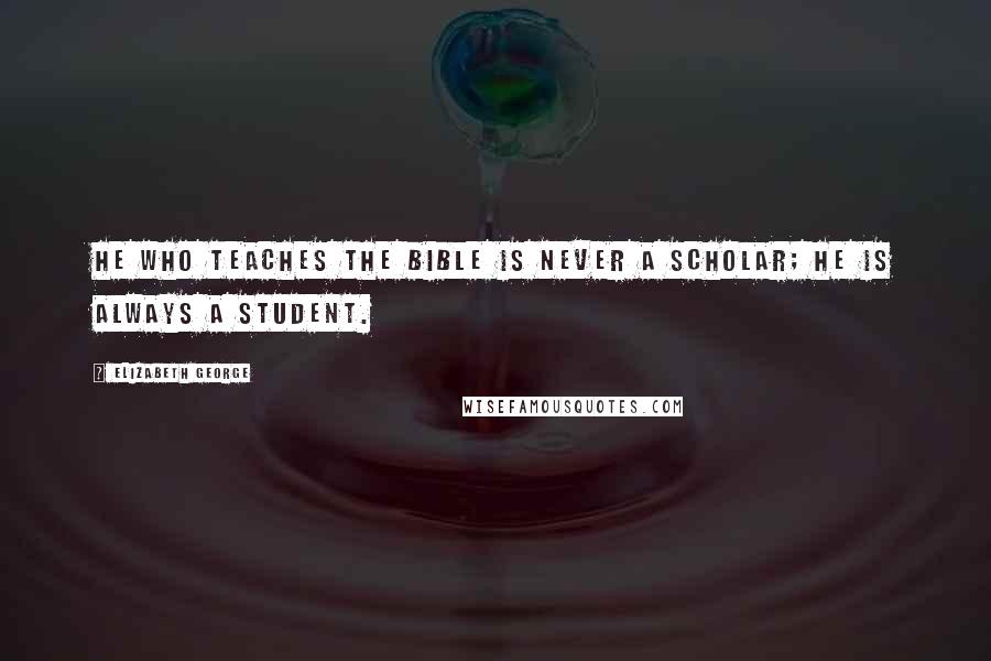 Elizabeth George Quotes: He who teaches the Bible is never a scholar; he is always a student.