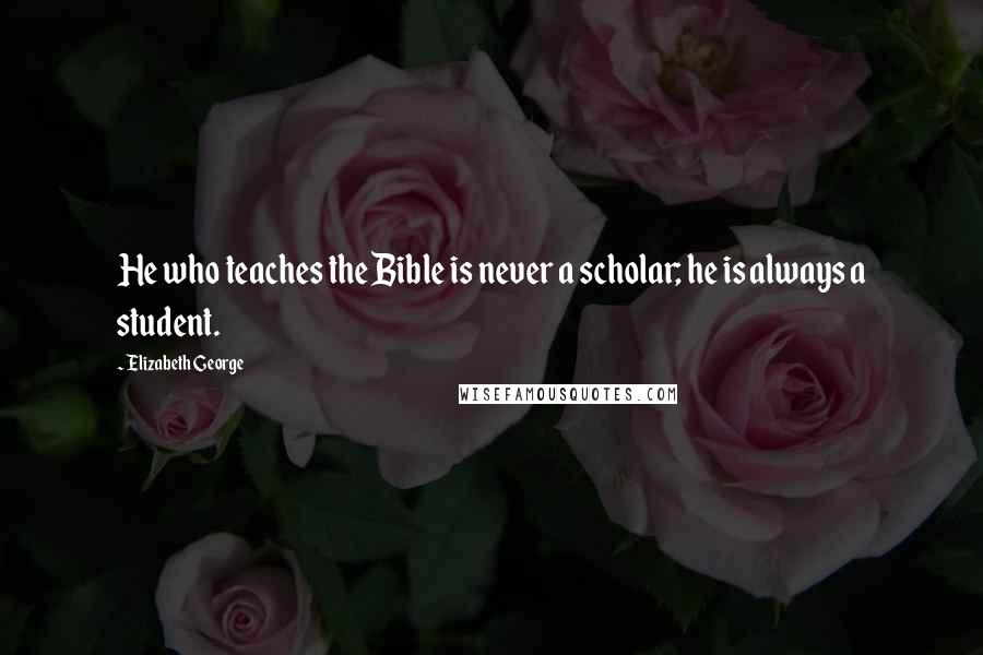 Elizabeth George Quotes: He who teaches the Bible is never a scholar; he is always a student.