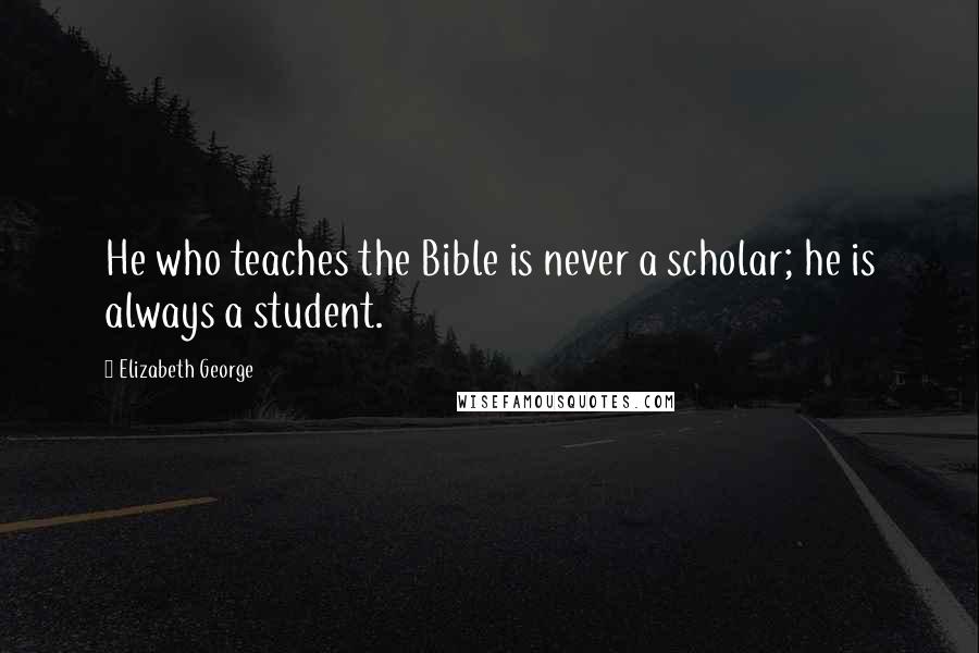 Elizabeth George Quotes: He who teaches the Bible is never a scholar; he is always a student.