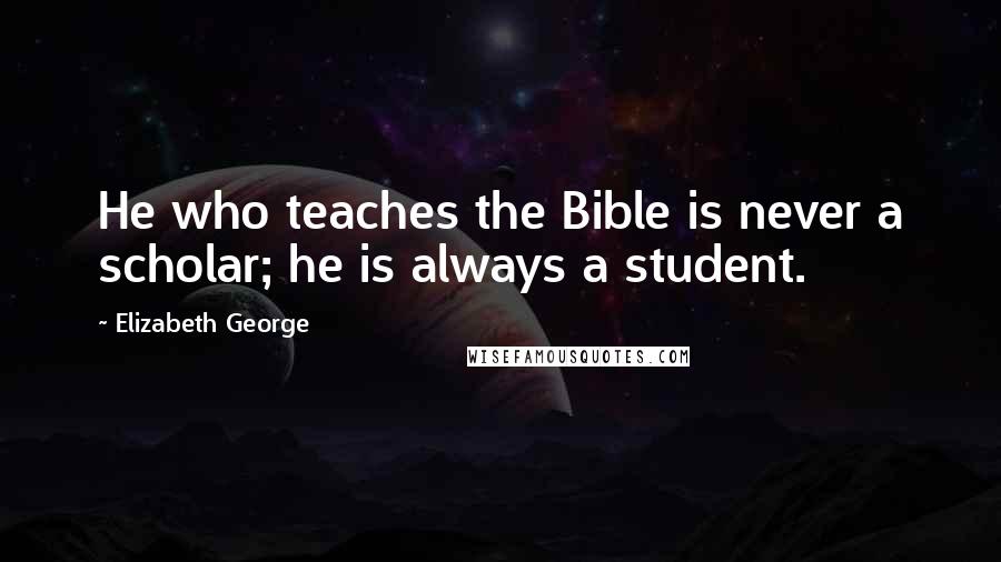 Elizabeth George Quotes: He who teaches the Bible is never a scholar; he is always a student.