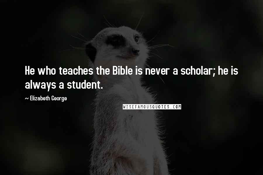 Elizabeth George Quotes: He who teaches the Bible is never a scholar; he is always a student.