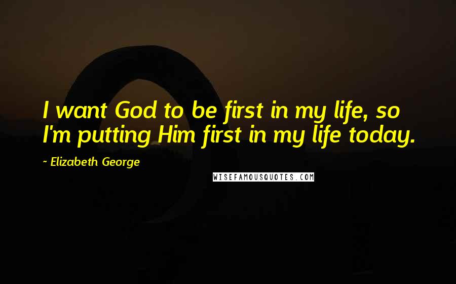 Elizabeth George Quotes: I want God to be first in my life, so I'm putting Him first in my life today.