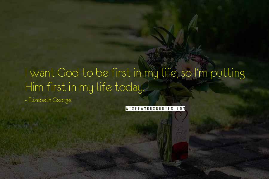 Elizabeth George Quotes: I want God to be first in my life, so I'm putting Him first in my life today.