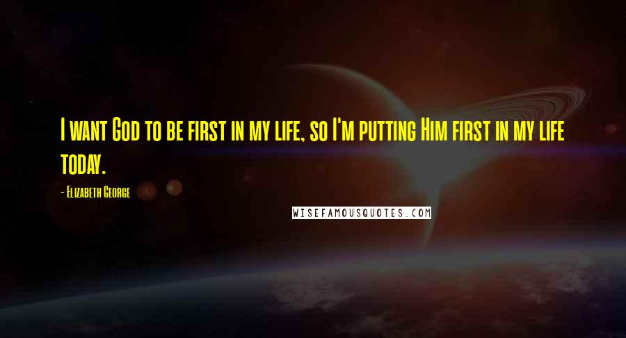 Elizabeth George Quotes: I want God to be first in my life, so I'm putting Him first in my life today.