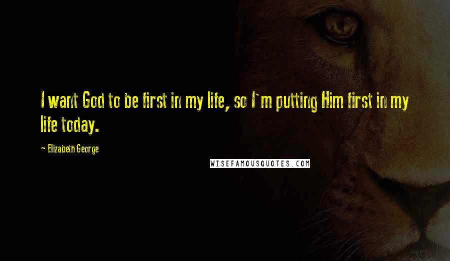 Elizabeth George Quotes: I want God to be first in my life, so I'm putting Him first in my life today.