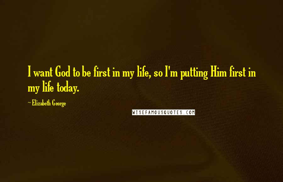 Elizabeth George Quotes: I want God to be first in my life, so I'm putting Him first in my life today.