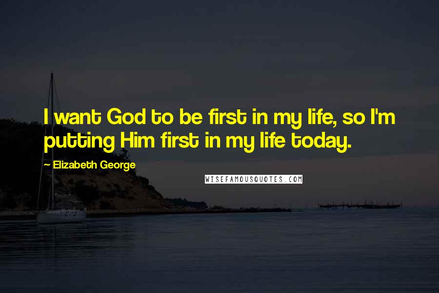 Elizabeth George Quotes: I want God to be first in my life, so I'm putting Him first in my life today.