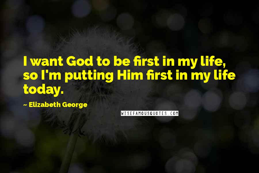 Elizabeth George Quotes: I want God to be first in my life, so I'm putting Him first in my life today.