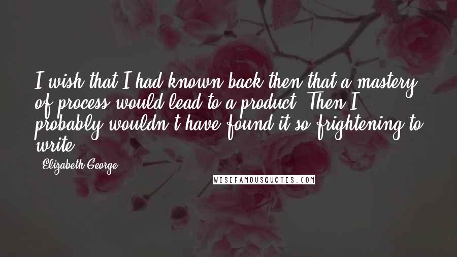 Elizabeth George Quotes: I wish that I had known back then that a mastery of process would lead to a product. Then I probably wouldn't have found it so frightening to write.