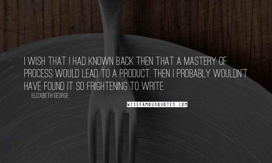 Elizabeth George Quotes: I wish that I had known back then that a mastery of process would lead to a product. Then I probably wouldn't have found it so frightening to write.