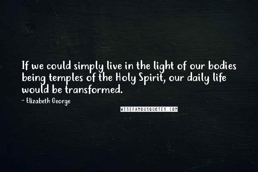 Elizabeth George Quotes: If we could simply live in the light of our bodies being temples of the Holy Spirit, our daily life would be transformed.