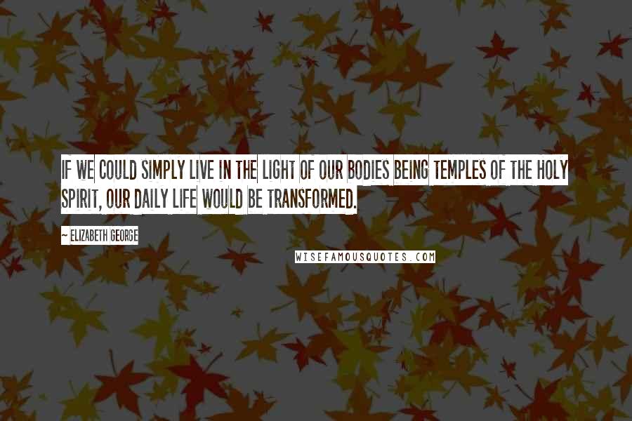 Elizabeth George Quotes: If we could simply live in the light of our bodies being temples of the Holy Spirit, our daily life would be transformed.
