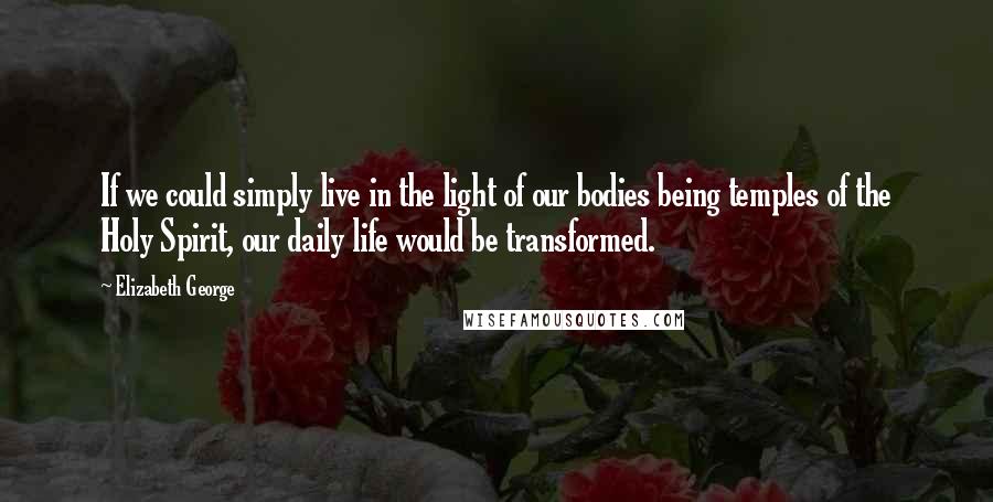 Elizabeth George Quotes: If we could simply live in the light of our bodies being temples of the Holy Spirit, our daily life would be transformed.