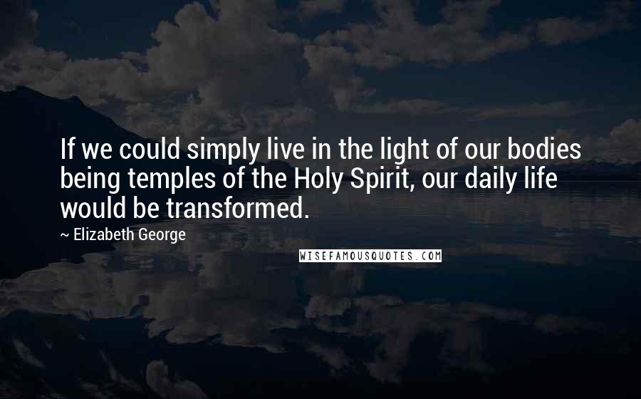 Elizabeth George Quotes: If we could simply live in the light of our bodies being temples of the Holy Spirit, our daily life would be transformed.