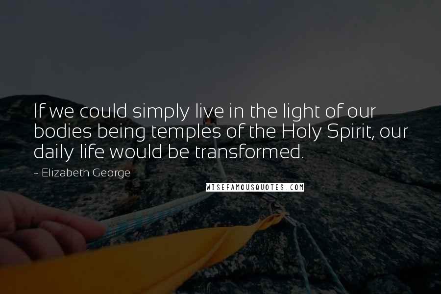 Elizabeth George Quotes: If we could simply live in the light of our bodies being temples of the Holy Spirit, our daily life would be transformed.