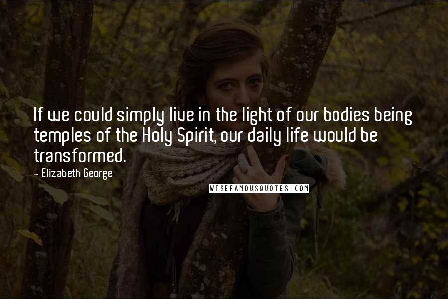 Elizabeth George Quotes: If we could simply live in the light of our bodies being temples of the Holy Spirit, our daily life would be transformed.