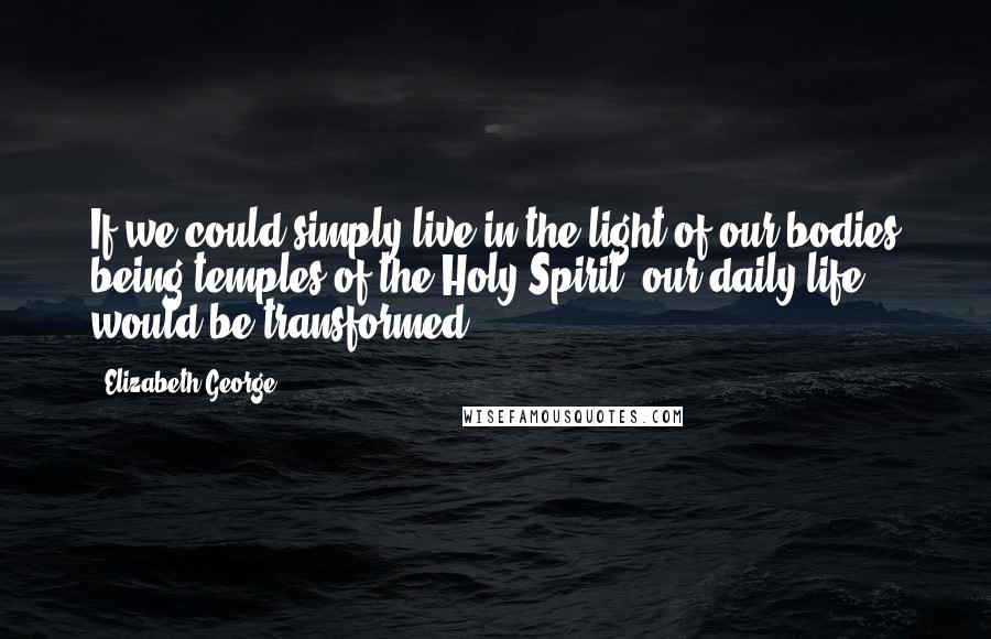 Elizabeth George Quotes: If we could simply live in the light of our bodies being temples of the Holy Spirit, our daily life would be transformed.