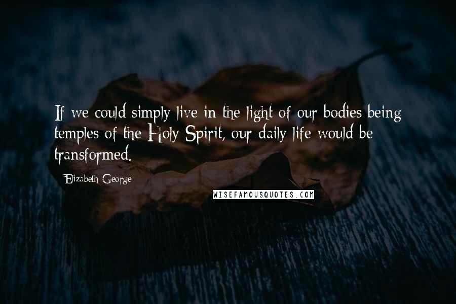 Elizabeth George Quotes: If we could simply live in the light of our bodies being temples of the Holy Spirit, our daily life would be transformed.