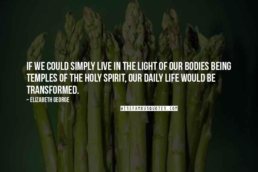 Elizabeth George Quotes: If we could simply live in the light of our bodies being temples of the Holy Spirit, our daily life would be transformed.