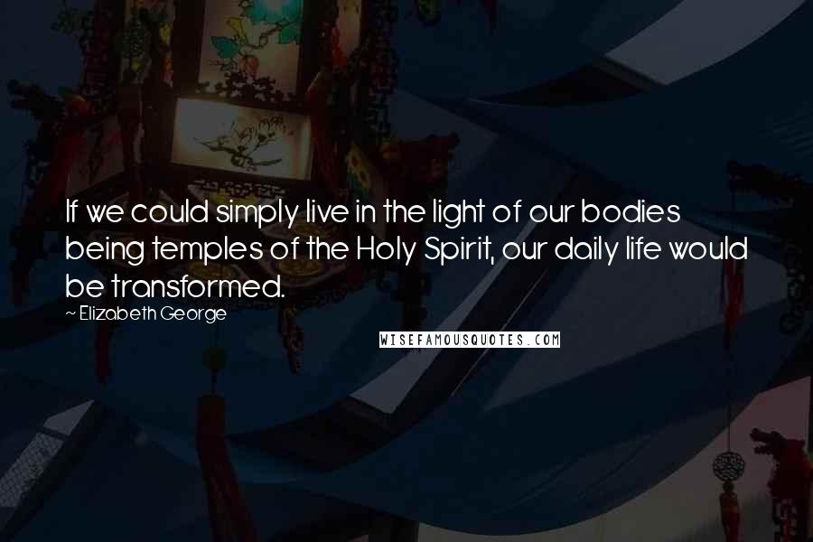 Elizabeth George Quotes: If we could simply live in the light of our bodies being temples of the Holy Spirit, our daily life would be transformed.