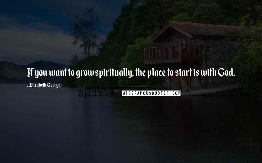 Elizabeth George Quotes: If you want to grow spiritually, the place to start is with God.