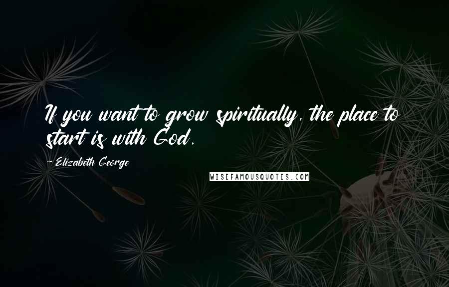 Elizabeth George Quotes: If you want to grow spiritually, the place to start is with God.