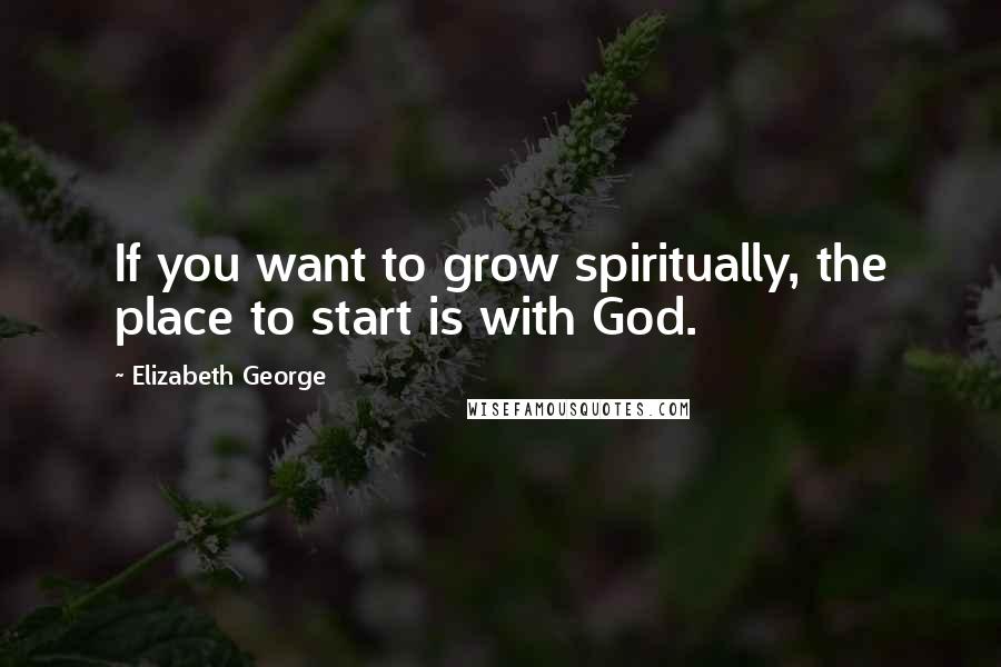 Elizabeth George Quotes: If you want to grow spiritually, the place to start is with God.