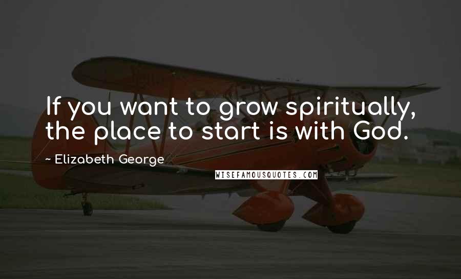 Elizabeth George Quotes: If you want to grow spiritually, the place to start is with God.