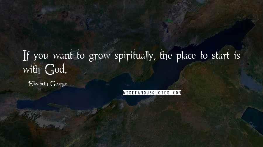 Elizabeth George Quotes: If you want to grow spiritually, the place to start is with God.