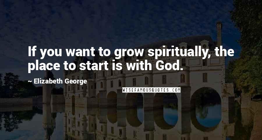 Elizabeth George Quotes: If you want to grow spiritually, the place to start is with God.