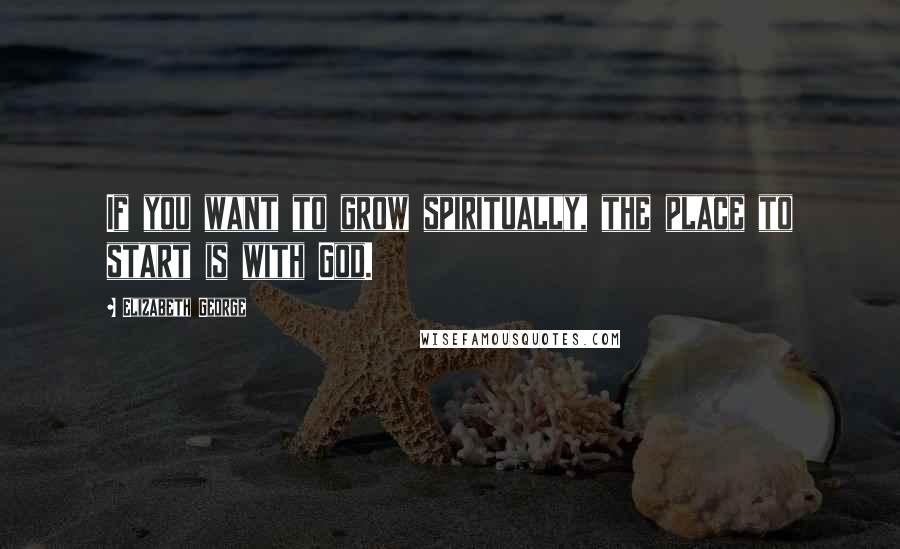 Elizabeth George Quotes: If you want to grow spiritually, the place to start is with God.