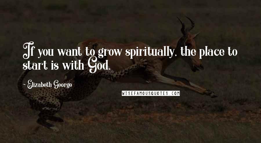 Elizabeth George Quotes: If you want to grow spiritually, the place to start is with God.