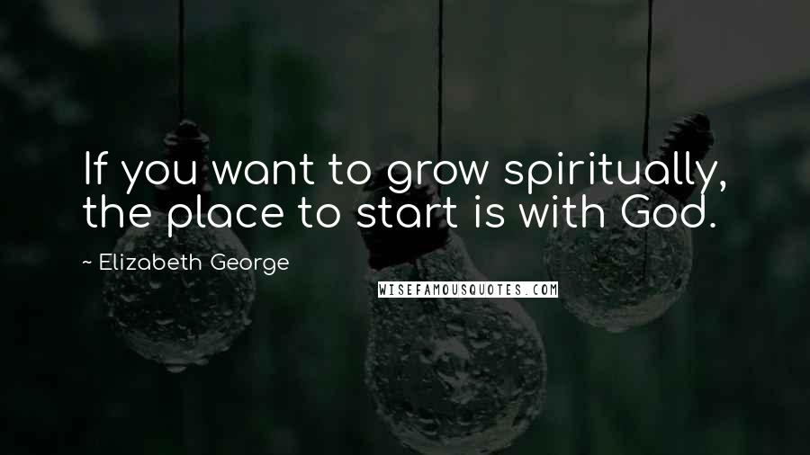 Elizabeth George Quotes: If you want to grow spiritually, the place to start is with God.