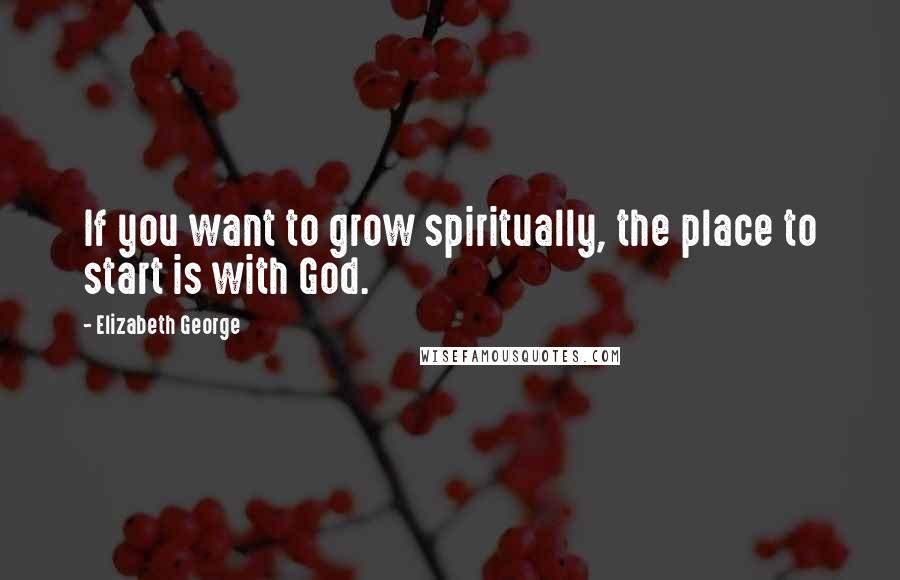 Elizabeth George Quotes: If you want to grow spiritually, the place to start is with God.