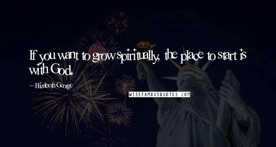 Elizabeth George Quotes: If you want to grow spiritually, the place to start is with God.