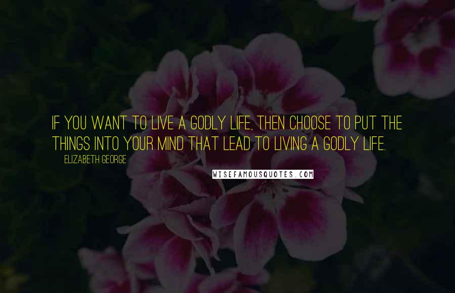 Elizabeth George Quotes: If you want to live a godly life, then choose to put the things into your mind that lead to living a godly life.