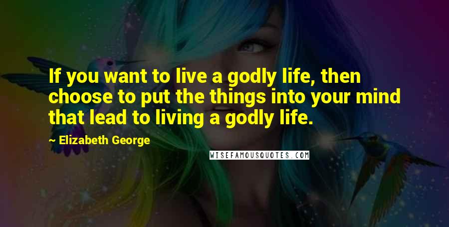 Elizabeth George Quotes: If you want to live a godly life, then choose to put the things into your mind that lead to living a godly life.
