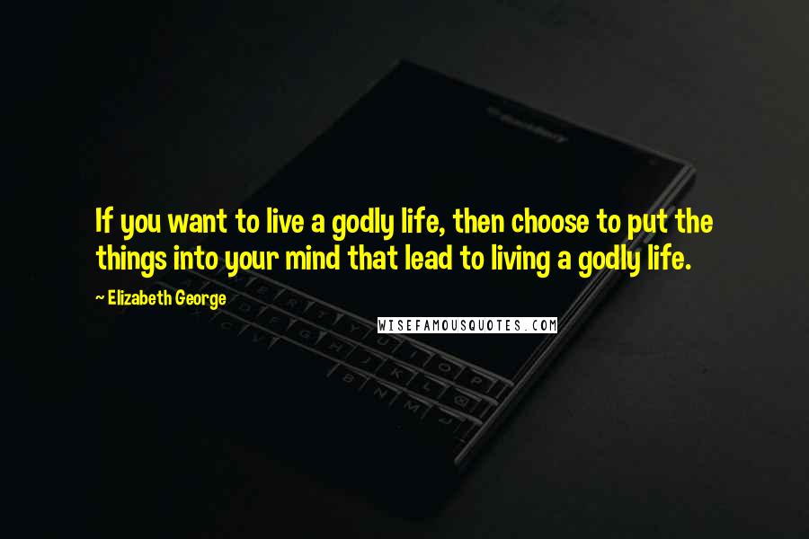 Elizabeth George Quotes: If you want to live a godly life, then choose to put the things into your mind that lead to living a godly life.