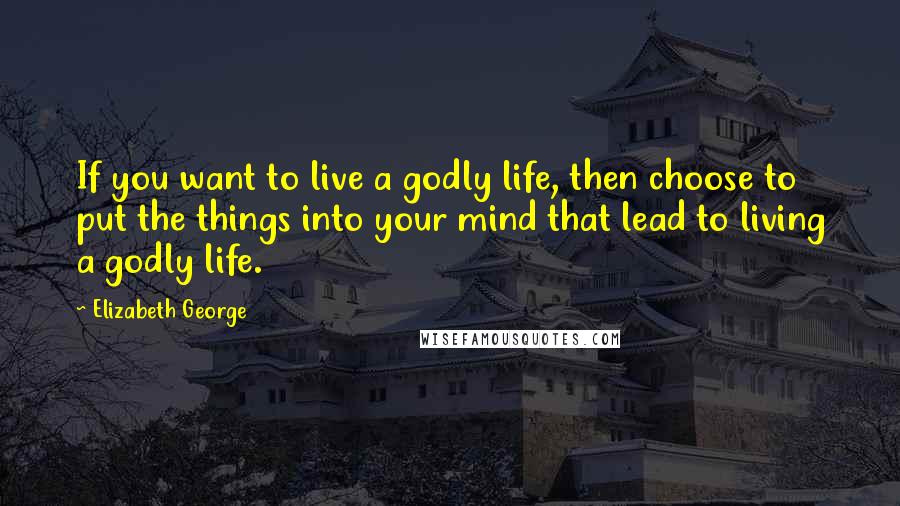 Elizabeth George Quotes: If you want to live a godly life, then choose to put the things into your mind that lead to living a godly life.