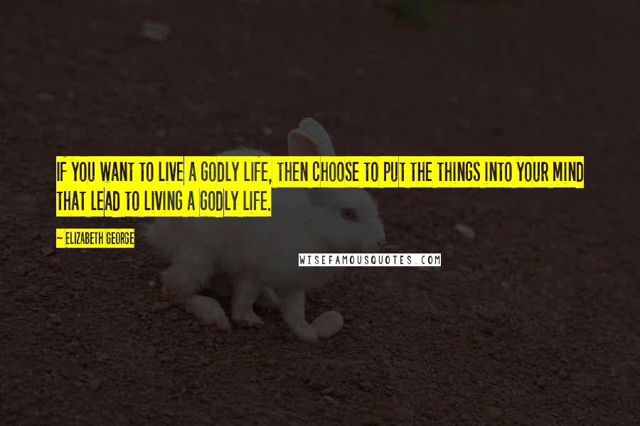 Elizabeth George Quotes: If you want to live a godly life, then choose to put the things into your mind that lead to living a godly life.