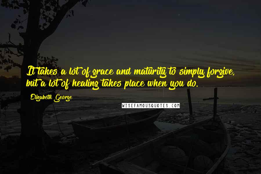 Elizabeth George Quotes: It takes a lot of grace and maturity to simply forgive, but a lot of healing takes place when you do.