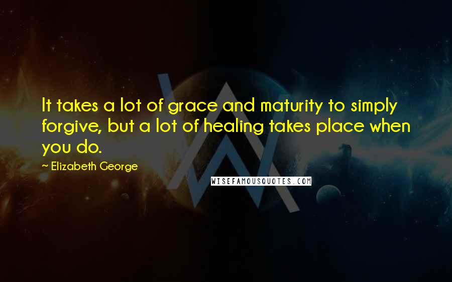 Elizabeth George Quotes: It takes a lot of grace and maturity to simply forgive, but a lot of healing takes place when you do.