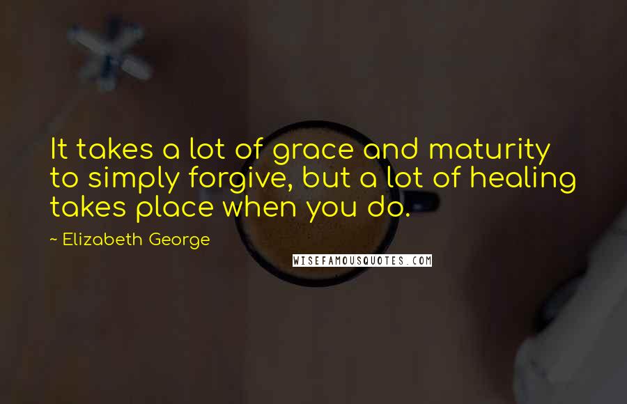 Elizabeth George Quotes: It takes a lot of grace and maturity to simply forgive, but a lot of healing takes place when you do.