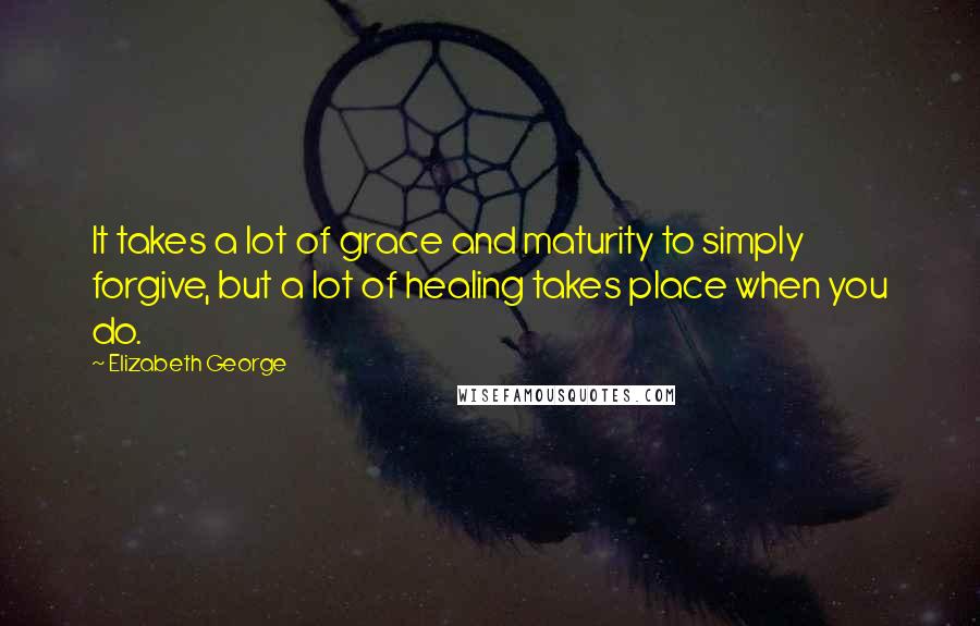 Elizabeth George Quotes: It takes a lot of grace and maturity to simply forgive, but a lot of healing takes place when you do.