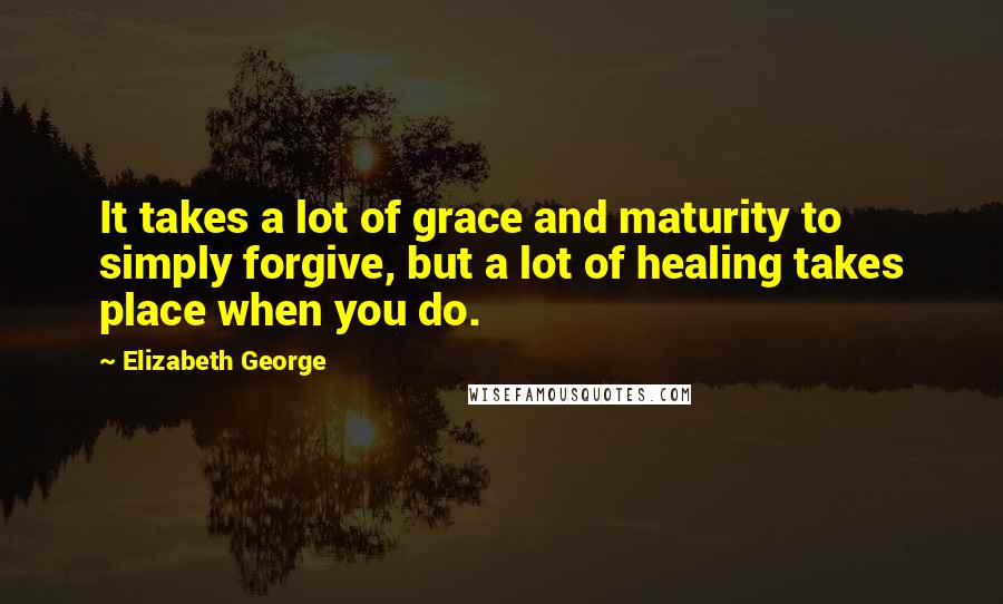 Elizabeth George Quotes: It takes a lot of grace and maturity to simply forgive, but a lot of healing takes place when you do.
