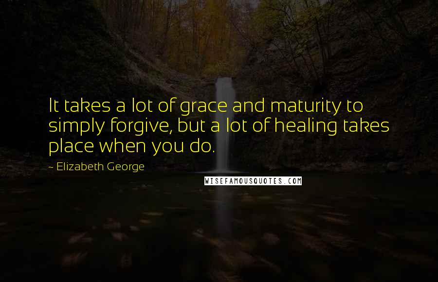 Elizabeth George Quotes: It takes a lot of grace and maturity to simply forgive, but a lot of healing takes place when you do.