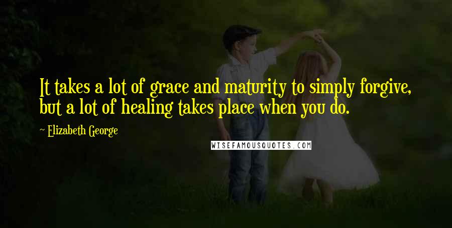 Elizabeth George Quotes: It takes a lot of grace and maturity to simply forgive, but a lot of healing takes place when you do.