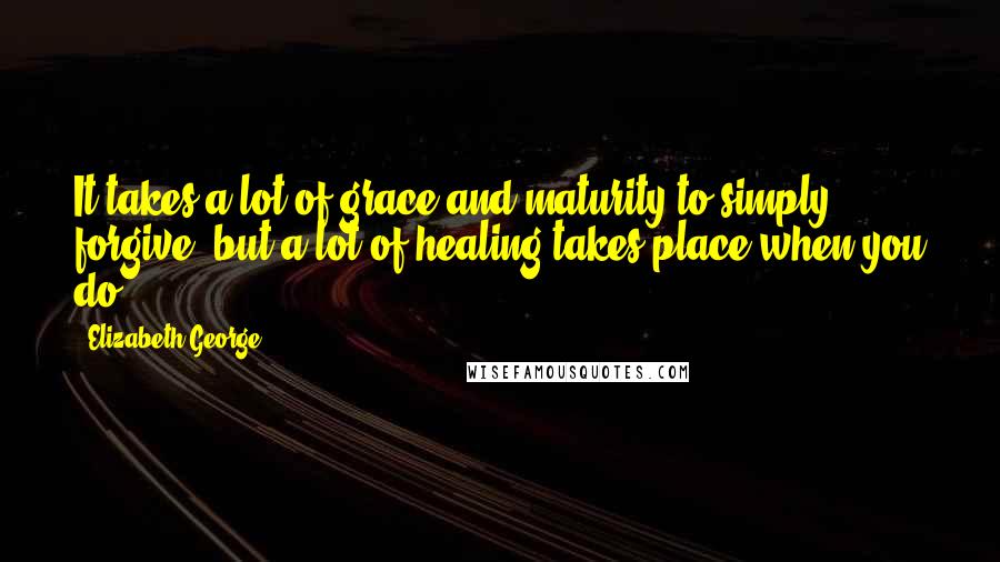 Elizabeth George Quotes: It takes a lot of grace and maturity to simply forgive, but a lot of healing takes place when you do.