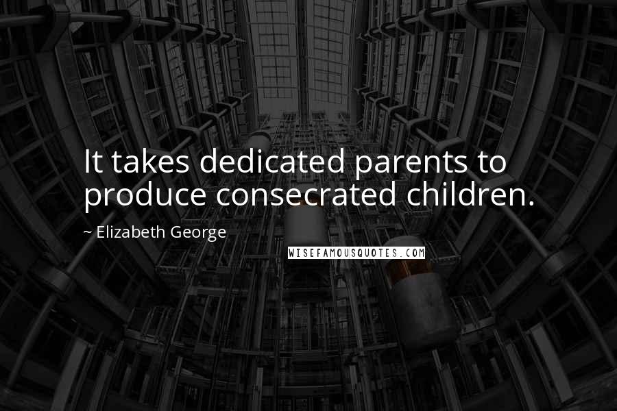 Elizabeth George Quotes: It takes dedicated parents to produce consecrated children.